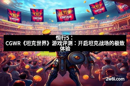 恒行5：CGWR《坦克世界》游戏评测：开启坦克战场的极致体验